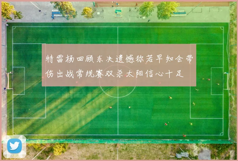 特雷杨回顾东决遗憾称若早知会带伤出战常规赛双杀太阳信心十足