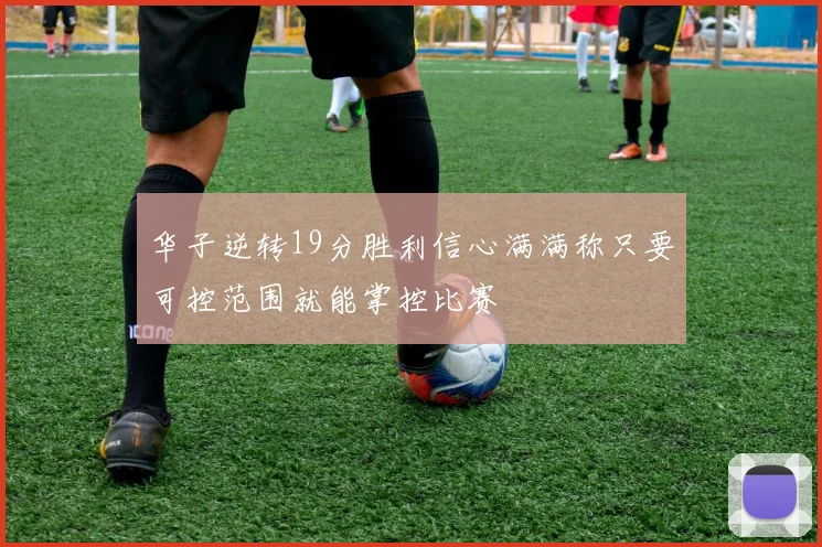 华子逆转19分胜利信心满满称只要可控范围就能掌控比赛