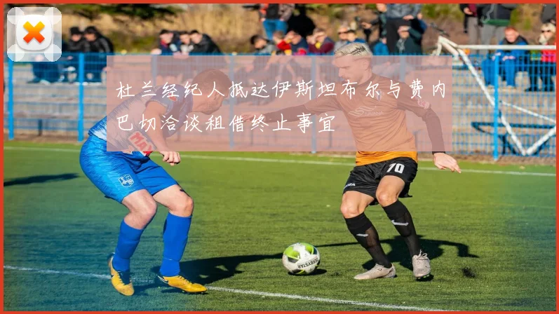 杜兰经纪人抵达伊斯坦布尔与费内巴切洽谈租借终止事宜