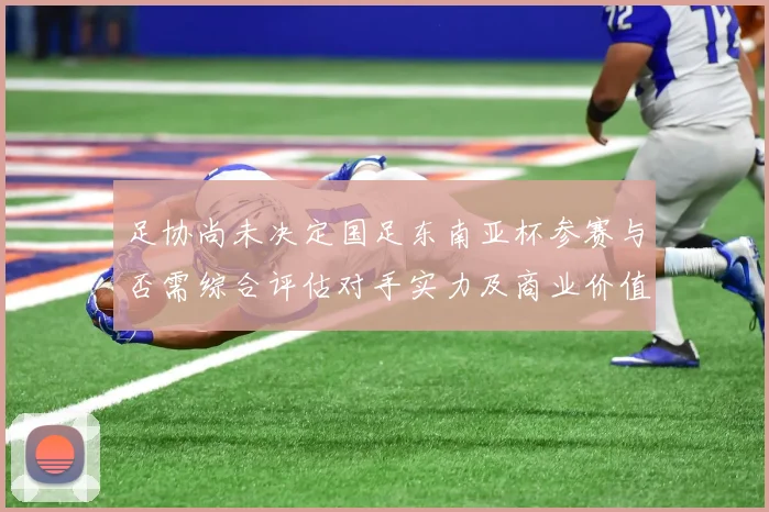 足协尚未决定国足东南亚杯参赛与否需综合评估对手实力及商业价值