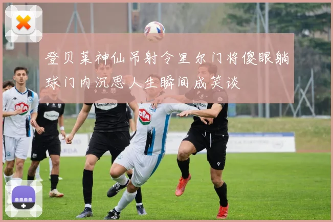 登贝莱神仙吊射令里尔门将傻眼躺球门内沉思人生瞬间成笑谈