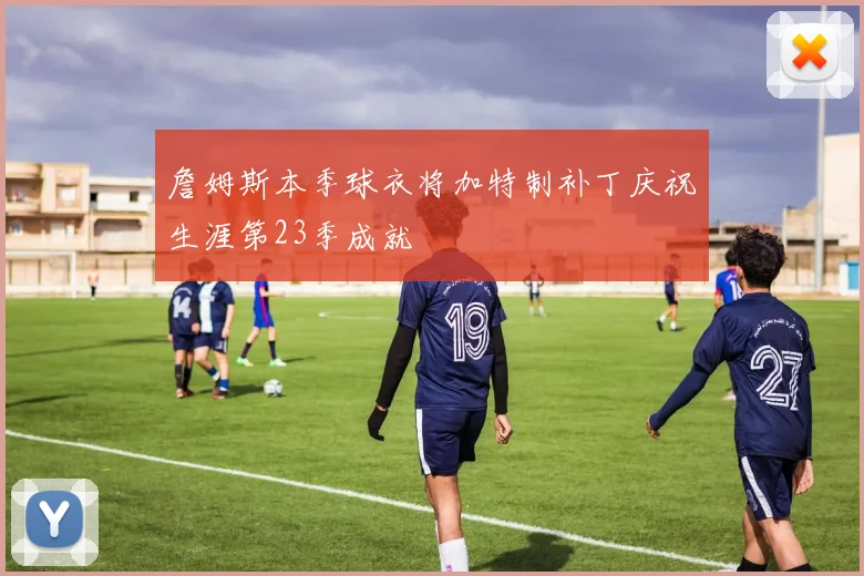 詹姆斯本季球衣将加特制补丁庆祝生涯第23季成就
