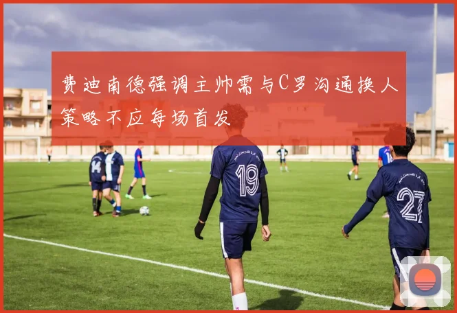 费迪南德强调主帅需与C罗沟通换人策略不应每场首发