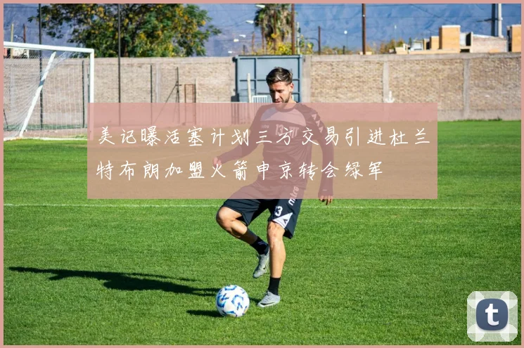 美记曝活塞计划三方交易引进杜兰特布朗加盟火箭申京转会绿军