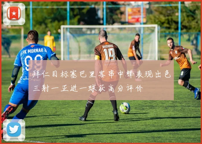 拜仁目标塞巴里客串中锋表现出色三射一正进一球获高分评价