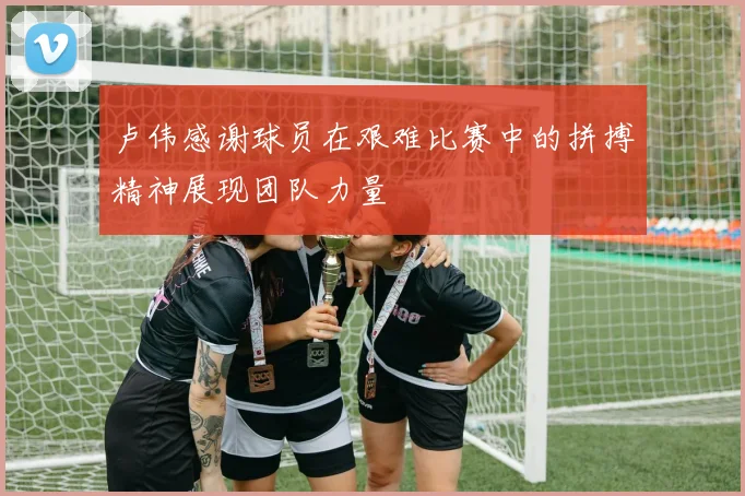 卢伟感谢球员在艰难比赛中的拼搏精神展现团队力量