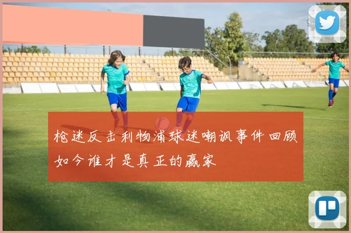 枪迷反击利物浦球迷嘲讽事件回顾如今谁才是真正的赢家