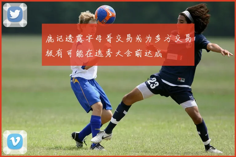 鹿记透露字母哥交易或为多方交易极有可能在选秀大会前达成