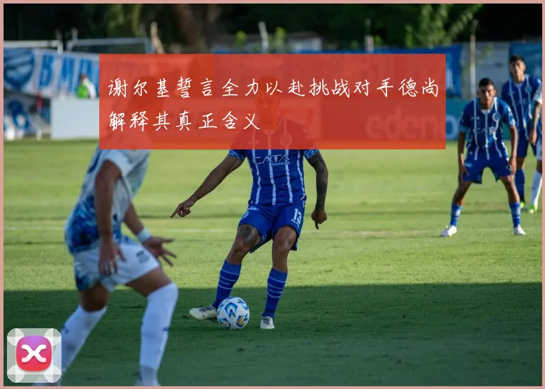 谢尔基誓言全力以赴挑战对手德尚解释其真正含义