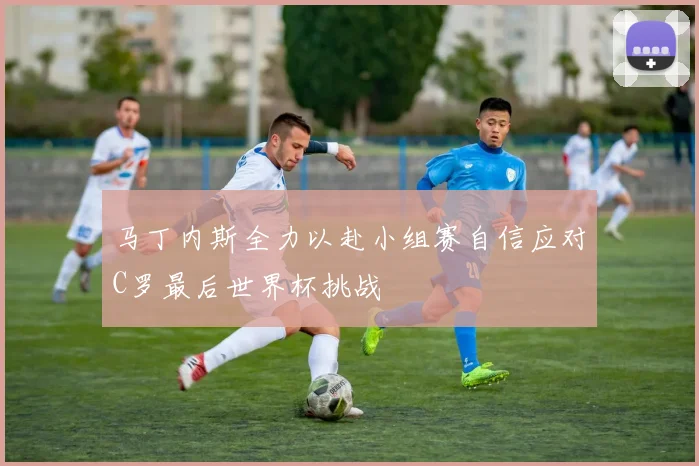 马丁内斯全力以赴小组赛自信应对C罗最后世界杯挑战