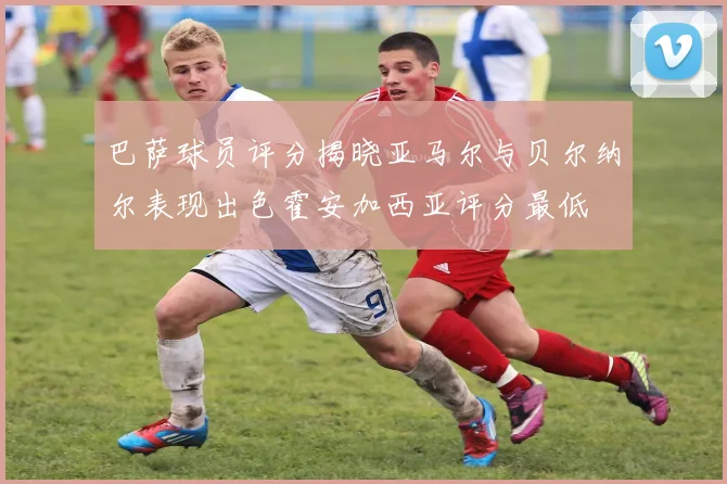 巴萨球员评分揭晓亚马尔与贝尔纳尔表现出色霍安加西亚评分最低