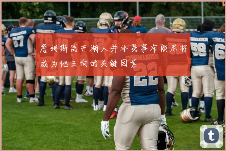 詹姆斯离开湖人并非易事布朗尼将成为他去向的关键因素