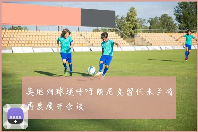 奥地利球迷呼吁朗尼克留任米兰将再度展开会谈