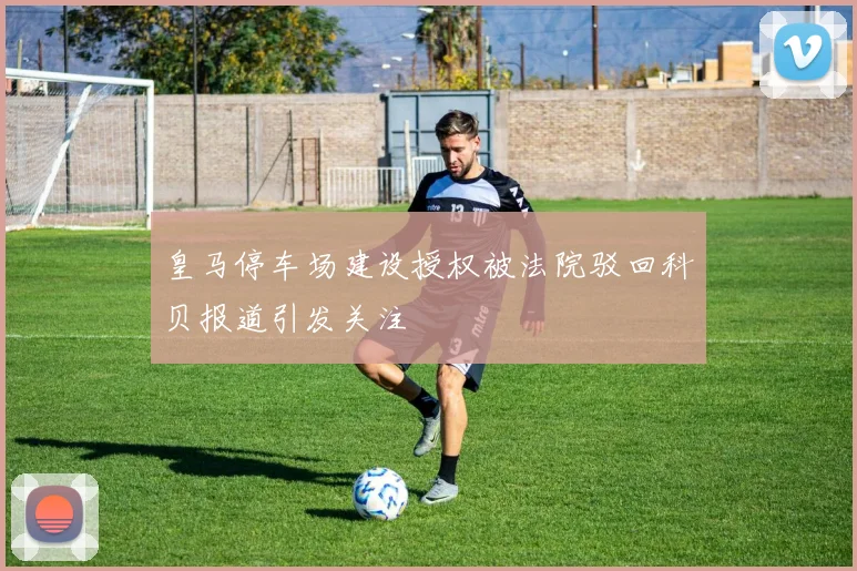 皇马停车场建设授权被法院驳回科贝报道引发关注