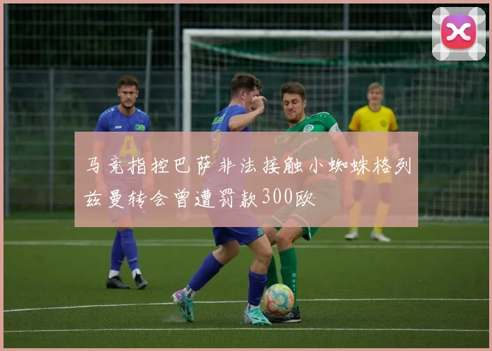 马竞指控巴萨非法接触小蜘蛛格列兹曼转会曾遭罚款300欧