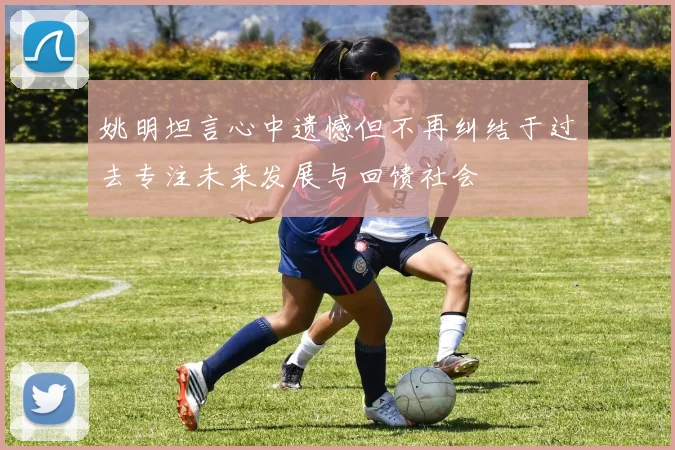 姚明坦言心中遗憾但不再纠结于过去专注未来发展与回馈社会