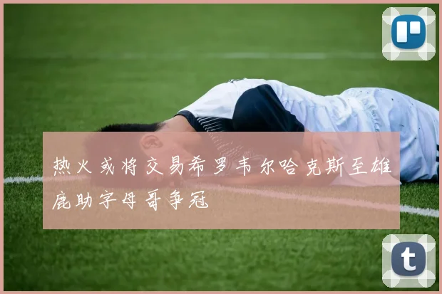 热火或将交易希罗韦尔哈克斯至雄鹿助字母哥争冠