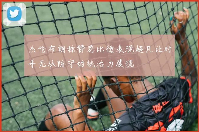 杰伦布朗称赞恩比德表现超凡让对手无从防守的统治力展现