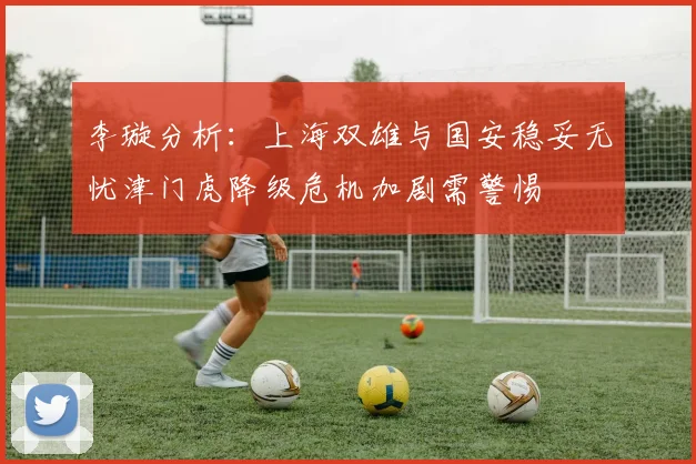 李璇分析：上海双雄与国安稳妥无忧津门虎降级危机加剧需警惕